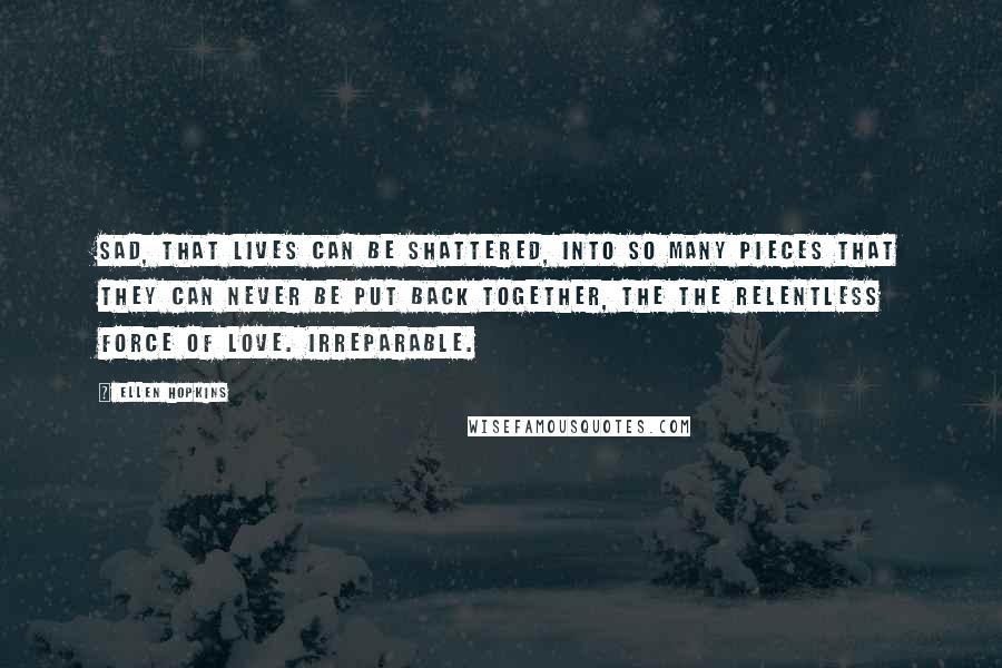 Ellen Hopkins Quotes: Sad, that lives can be shattered, into so many pieces that they can never be put back together, the the relentless force of love. Irreparable.