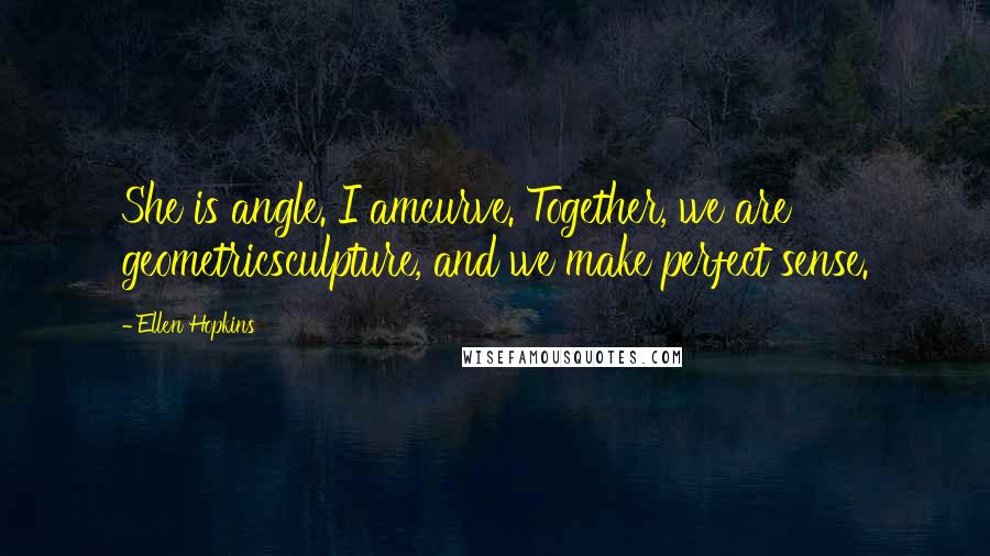 Ellen Hopkins Quotes: She is angle. I amcurve. Together, we are geometricsculpture, and we make perfect sense.