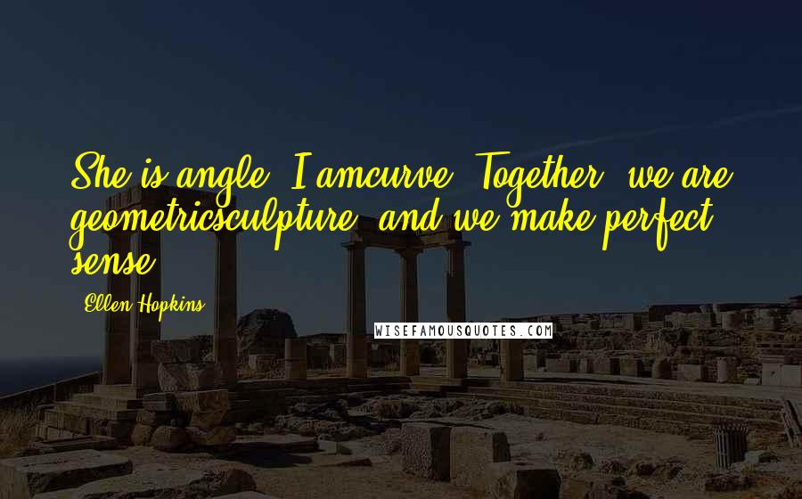 Ellen Hopkins Quotes: She is angle. I amcurve. Together, we are geometricsculpture, and we make perfect sense.