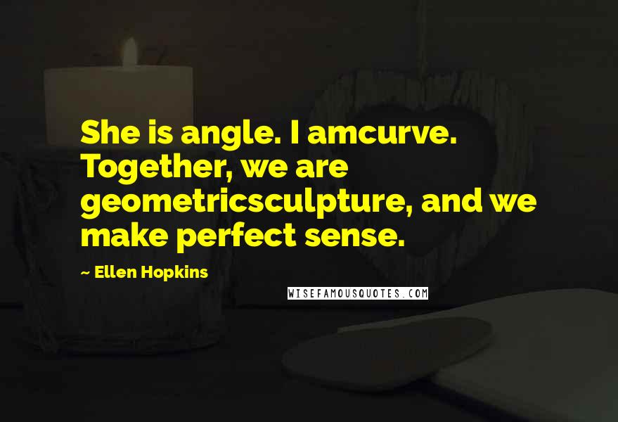 Ellen Hopkins Quotes: She is angle. I amcurve. Together, we are geometricsculpture, and we make perfect sense.