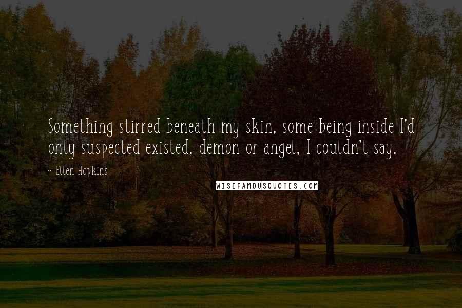 Ellen Hopkins Quotes: Something stirred beneath my skin, some being inside I'd only suspected existed, demon or angel, I couldn't say.