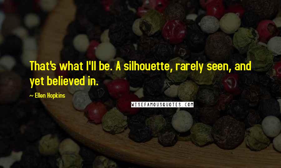 Ellen Hopkins Quotes: That's what I'll be. A silhouette, rarely seen, and yet believed in.