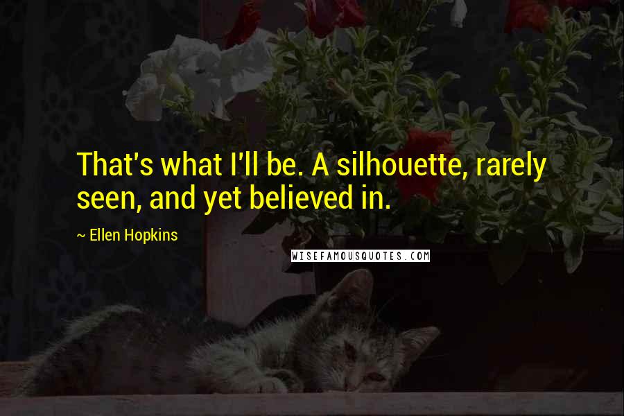 Ellen Hopkins Quotes: That's what I'll be. A silhouette, rarely seen, and yet believed in.