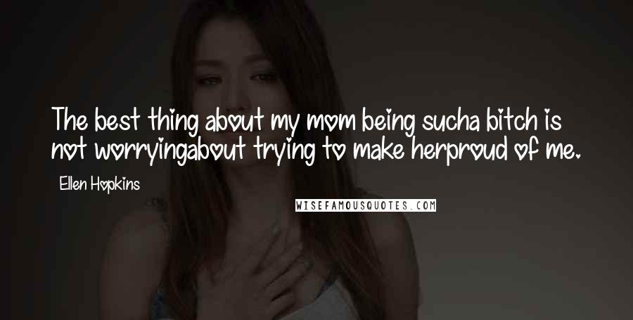 Ellen Hopkins Quotes: The best thing about my mom being sucha bitch is not worryingabout trying to make herproud of me.