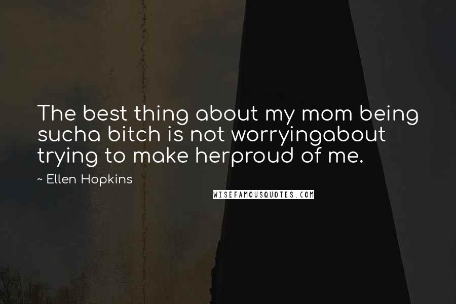 Ellen Hopkins Quotes: The best thing about my mom being sucha bitch is not worryingabout trying to make herproud of me.