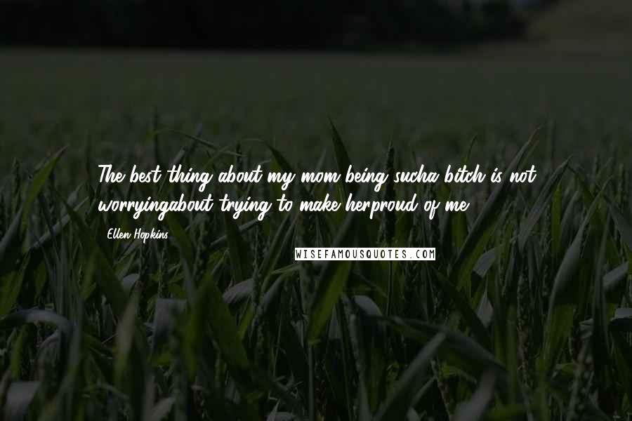 Ellen Hopkins Quotes: The best thing about my mom being sucha bitch is not worryingabout trying to make herproud of me.