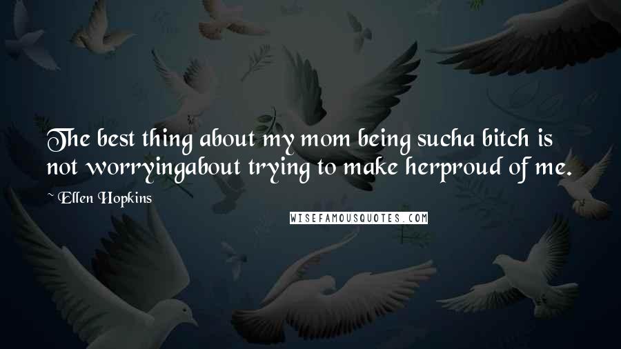 Ellen Hopkins Quotes: The best thing about my mom being sucha bitch is not worryingabout trying to make herproud of me.