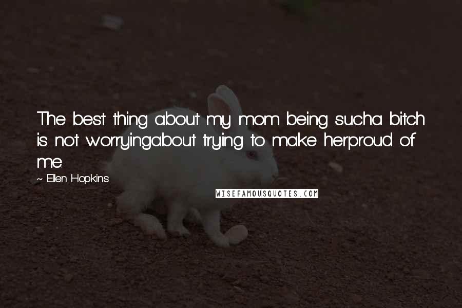 Ellen Hopkins Quotes: The best thing about my mom being sucha bitch is not worryingabout trying to make herproud of me.