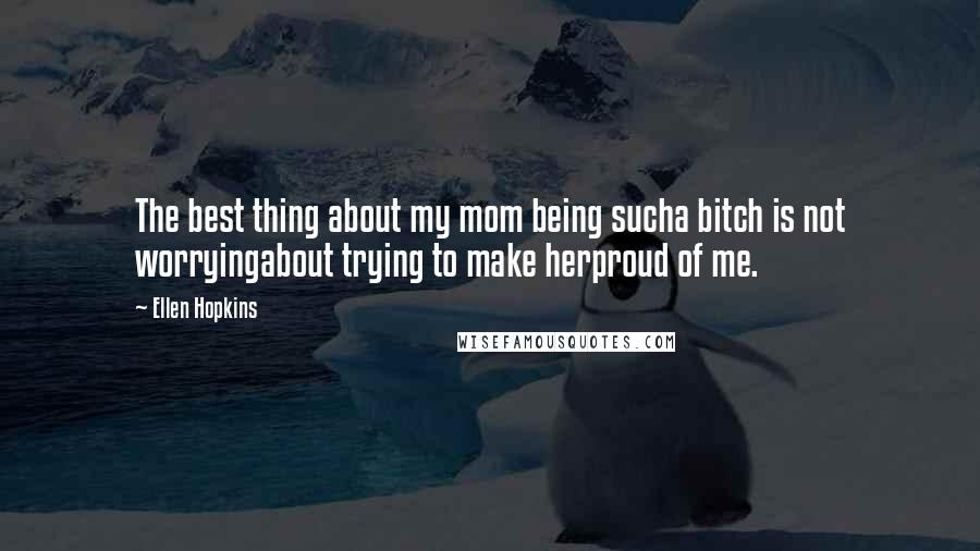 Ellen Hopkins Quotes: The best thing about my mom being sucha bitch is not worryingabout trying to make herproud of me.