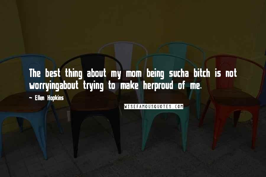 Ellen Hopkins Quotes: The best thing about my mom being sucha bitch is not worryingabout trying to make herproud of me.