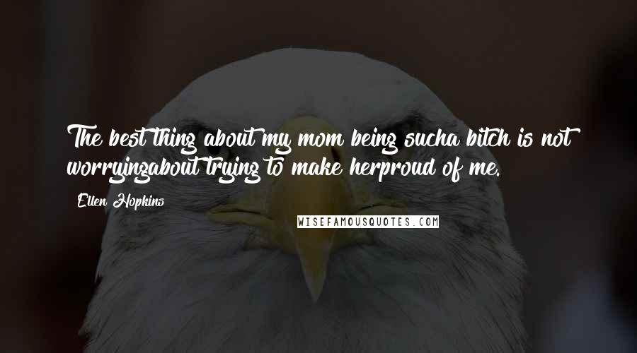 Ellen Hopkins Quotes: The best thing about my mom being sucha bitch is not worryingabout trying to make herproud of me.