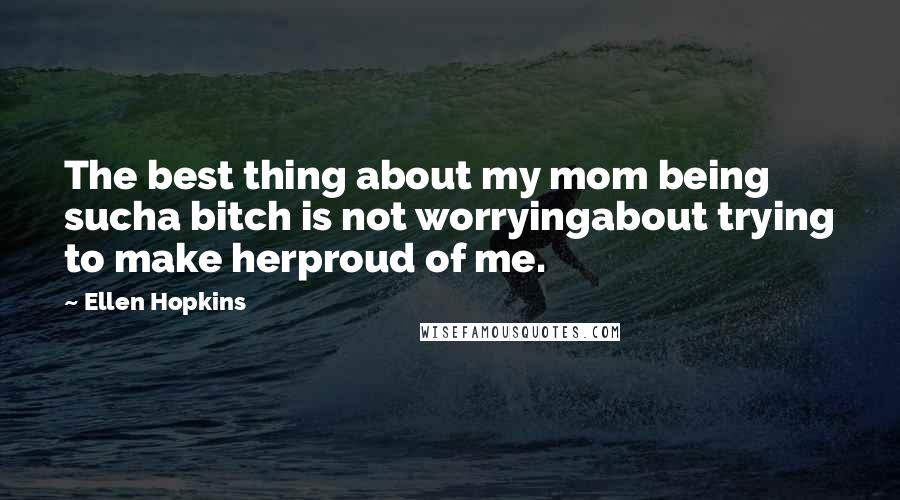 Ellen Hopkins Quotes: The best thing about my mom being sucha bitch is not worryingabout trying to make herproud of me.