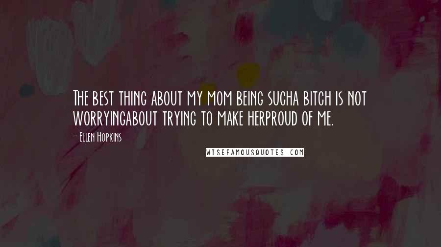 Ellen Hopkins Quotes: The best thing about my mom being sucha bitch is not worryingabout trying to make herproud of me.
