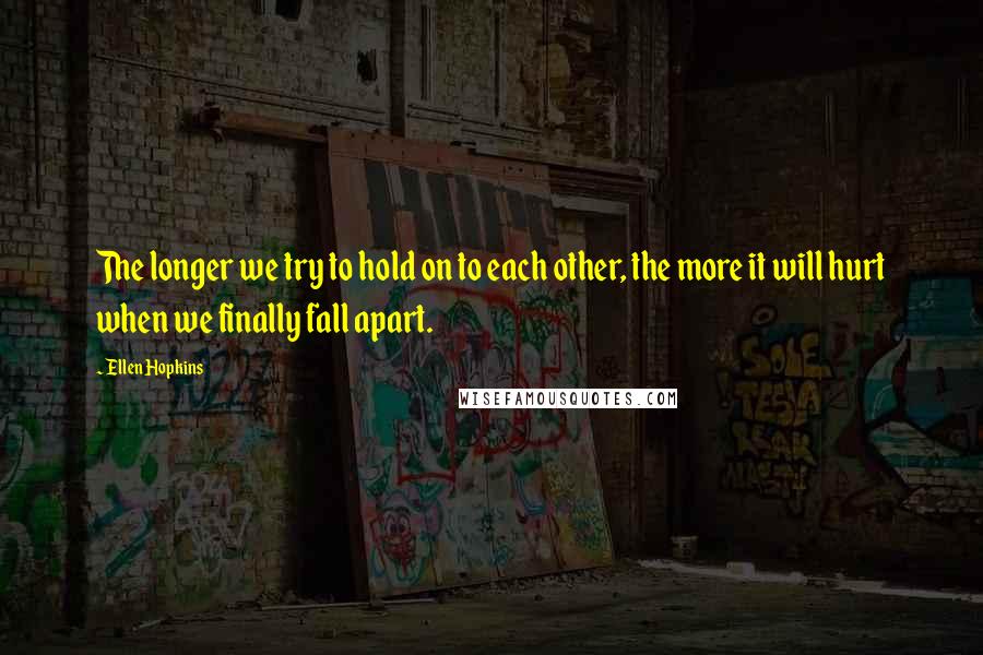 Ellen Hopkins Quotes: The longer we try to hold on to each other, the more it will hurt when we finally fall apart.