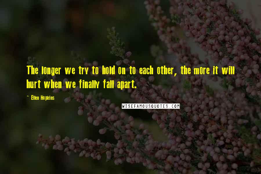 Ellen Hopkins Quotes: The longer we try to hold on to each other, the more it will hurt when we finally fall apart.