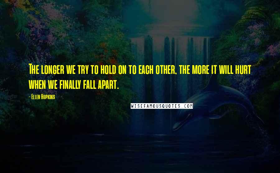 Ellen Hopkins Quotes: The longer we try to hold on to each other, the more it will hurt when we finally fall apart.