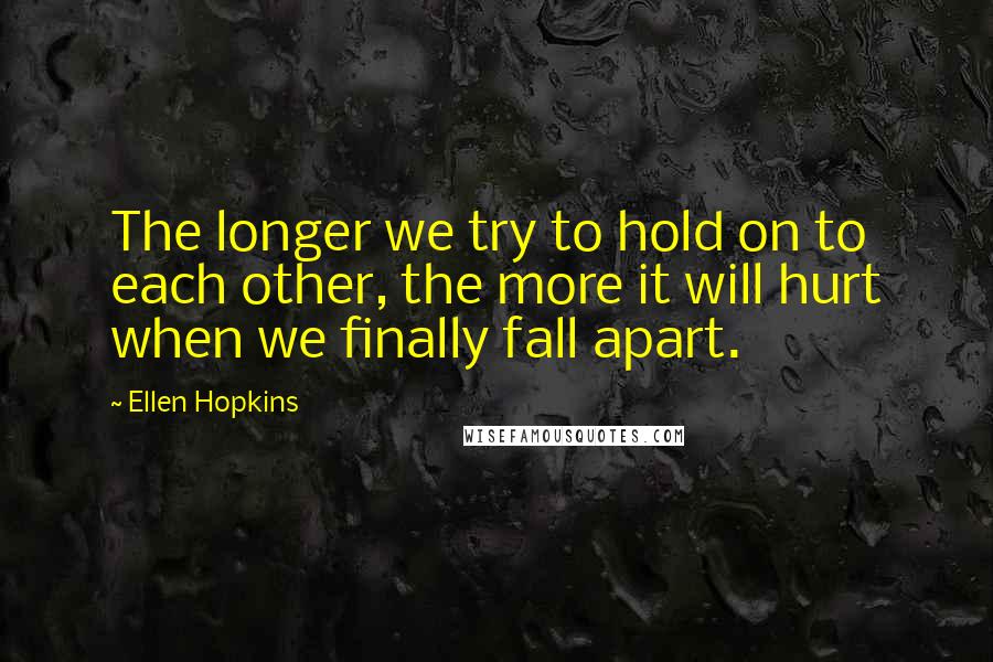 Ellen Hopkins Quotes: The longer we try to hold on to each other, the more it will hurt when we finally fall apart.