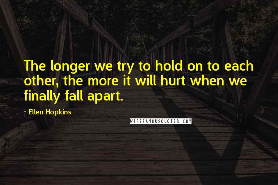 Ellen Hopkins Quotes: The longer we try to hold on to each other, the more it will hurt when we finally fall apart.