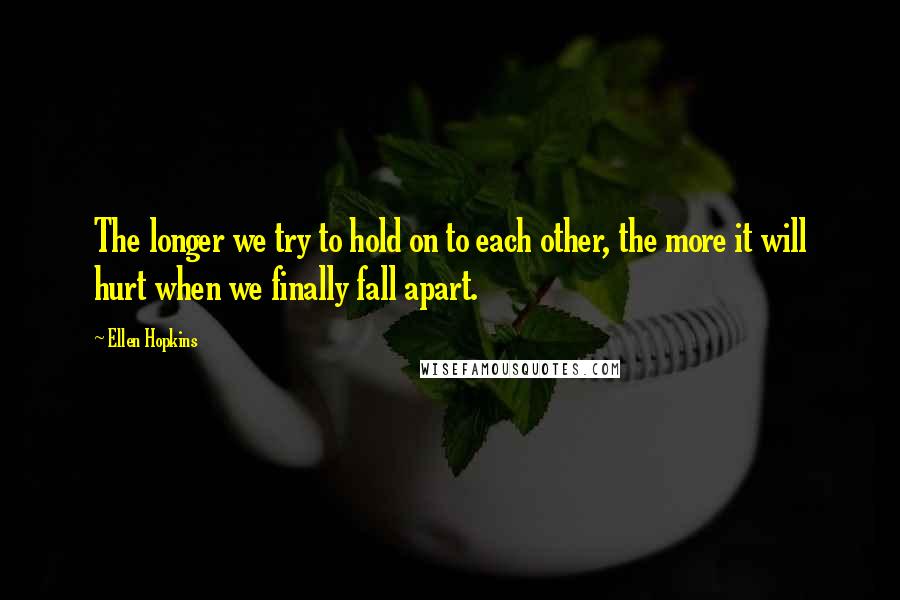 Ellen Hopkins Quotes: The longer we try to hold on to each other, the more it will hurt when we finally fall apart.