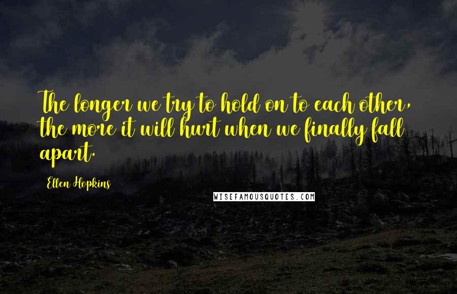 Ellen Hopkins Quotes: The longer we try to hold on to each other, the more it will hurt when we finally fall apart.