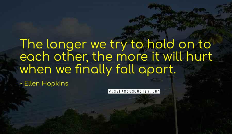 Ellen Hopkins Quotes: The longer we try to hold on to each other, the more it will hurt when we finally fall apart.