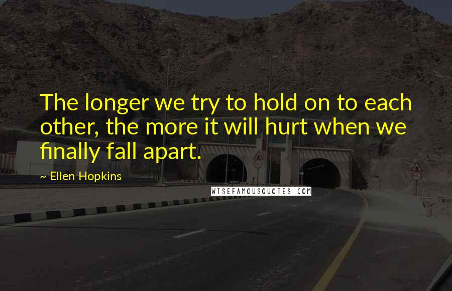 Ellen Hopkins Quotes: The longer we try to hold on to each other, the more it will hurt when we finally fall apart.