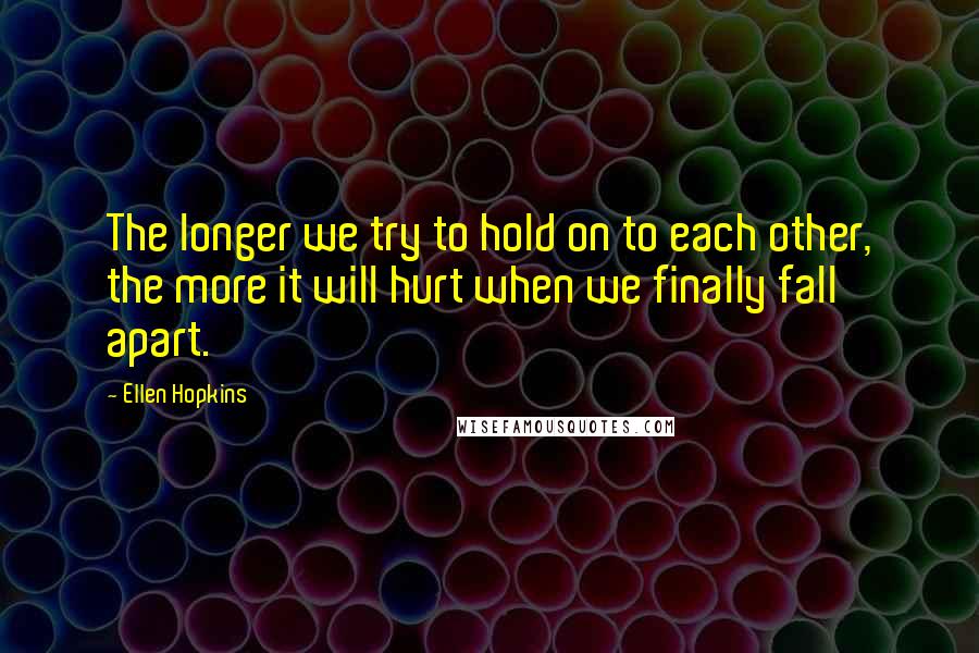 Ellen Hopkins Quotes: The longer we try to hold on to each other, the more it will hurt when we finally fall apart.
