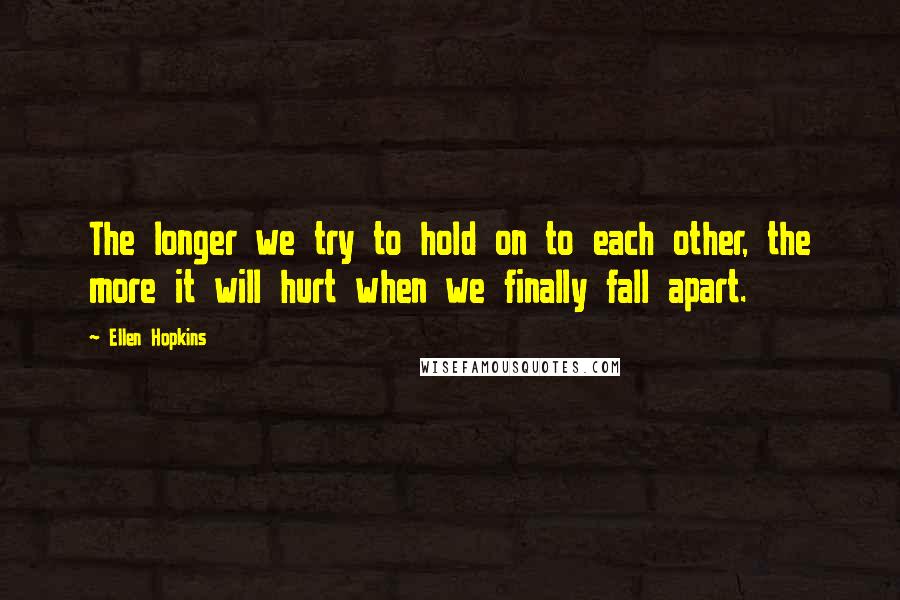 Ellen Hopkins Quotes: The longer we try to hold on to each other, the more it will hurt when we finally fall apart.