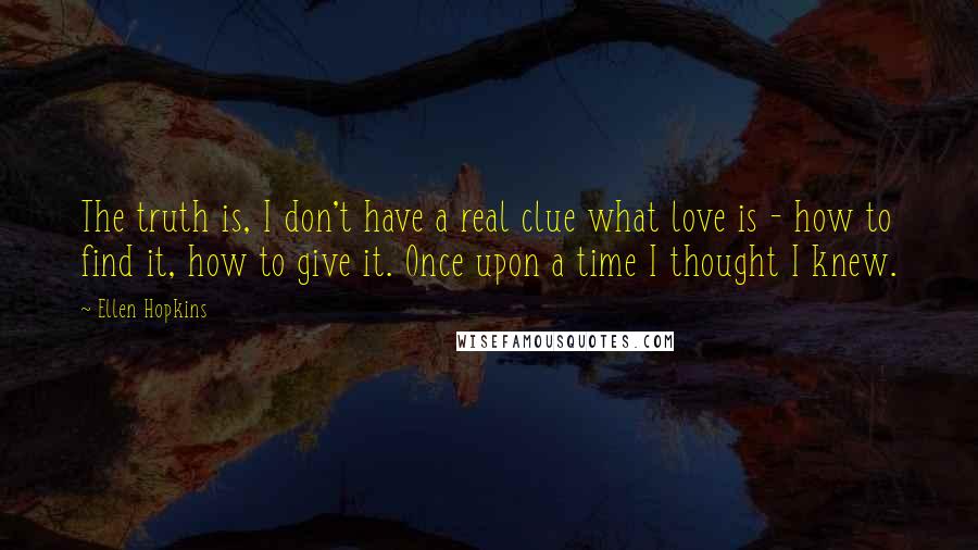 Ellen Hopkins Quotes: The truth is, I don't have a real clue what love is - how to find it, how to give it. Once upon a time I thought I knew.