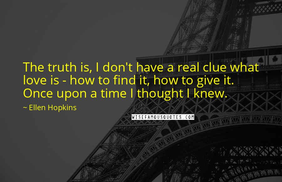 Ellen Hopkins Quotes: The truth is, I don't have a real clue what love is - how to find it, how to give it. Once upon a time I thought I knew.