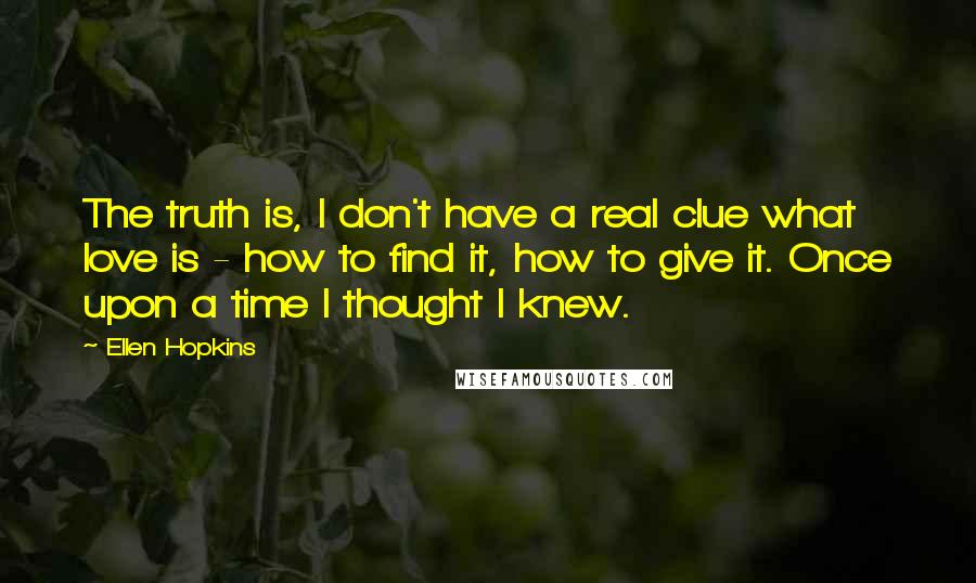 Ellen Hopkins Quotes: The truth is, I don't have a real clue what love is - how to find it, how to give it. Once upon a time I thought I knew.