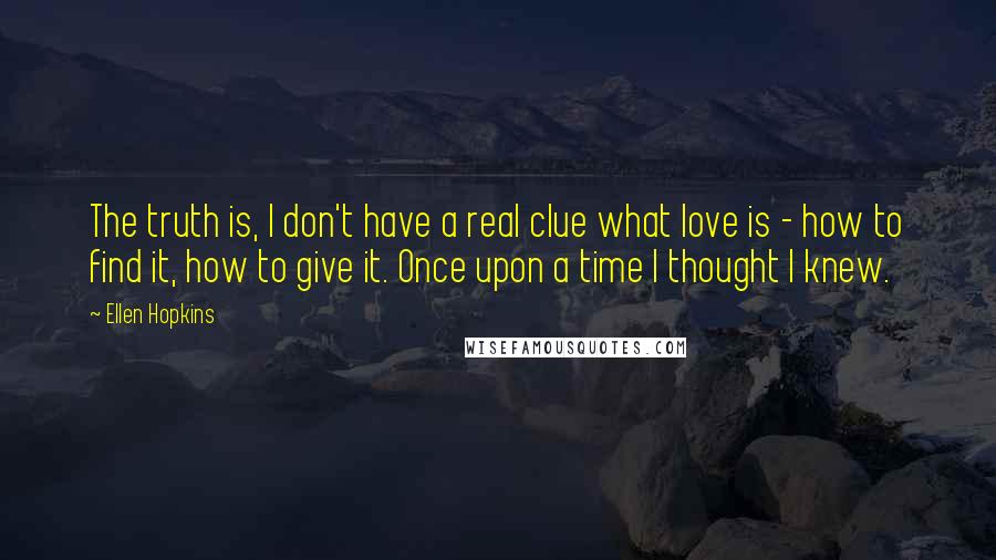 Ellen Hopkins Quotes: The truth is, I don't have a real clue what love is - how to find it, how to give it. Once upon a time I thought I knew.