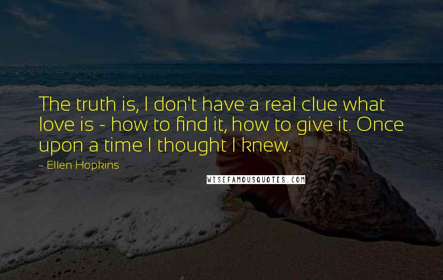 Ellen Hopkins Quotes: The truth is, I don't have a real clue what love is - how to find it, how to give it. Once upon a time I thought I knew.