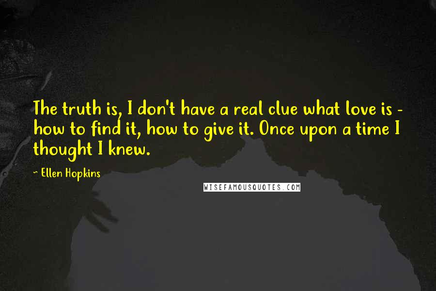 Ellen Hopkins Quotes: The truth is, I don't have a real clue what love is - how to find it, how to give it. Once upon a time I thought I knew.