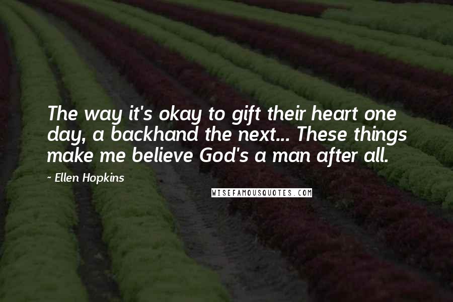 Ellen Hopkins Quotes: The way it's okay to gift their heart one day, a backhand the next... These things make me believe God's a man after all.