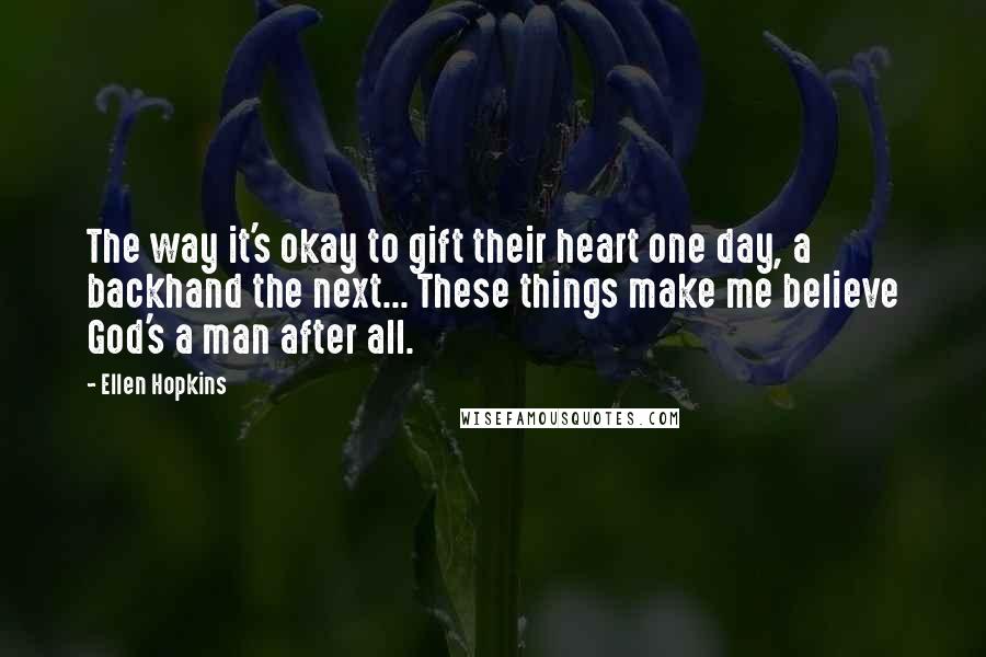 Ellen Hopkins Quotes: The way it's okay to gift their heart one day, a backhand the next... These things make me believe God's a man after all.