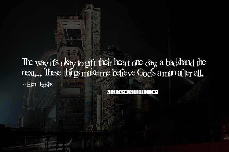 Ellen Hopkins Quotes: The way it's okay to gift their heart one day, a backhand the next... These things make me believe God's a man after all.