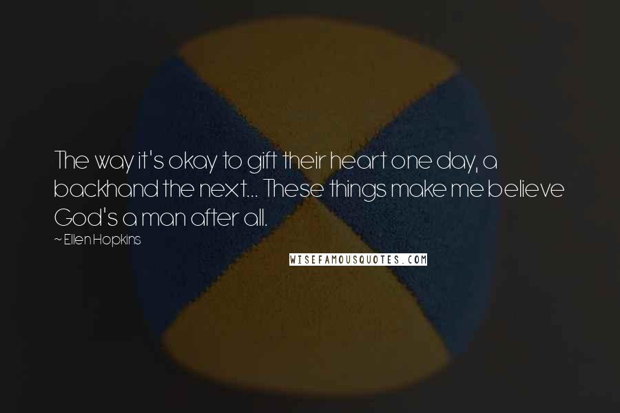 Ellen Hopkins Quotes: The way it's okay to gift their heart one day, a backhand the next... These things make me believe God's a man after all.