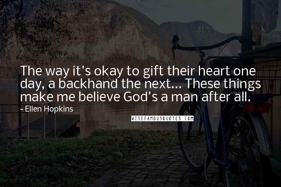 Ellen Hopkins Quotes: The way it's okay to gift their heart one day, a backhand the next... These things make me believe God's a man after all.