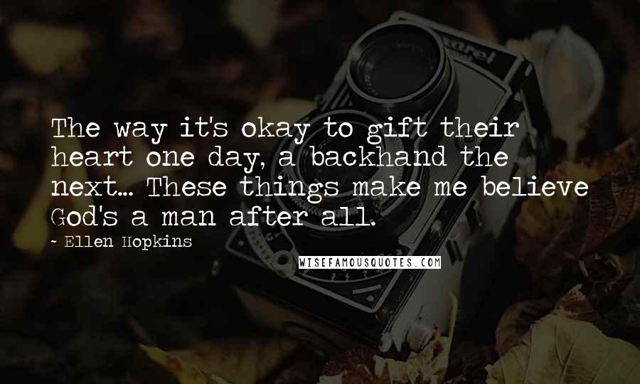 Ellen Hopkins Quotes: The way it's okay to gift their heart one day, a backhand the next... These things make me believe God's a man after all.