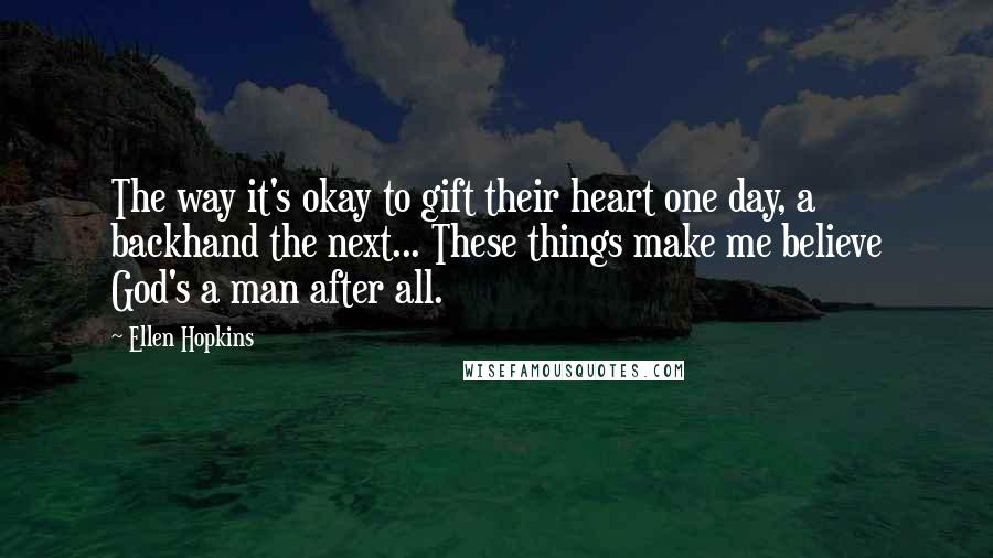 Ellen Hopkins Quotes: The way it's okay to gift their heart one day, a backhand the next... These things make me believe God's a man after all.