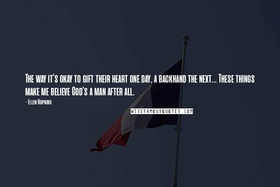 Ellen Hopkins Quotes: The way it's okay to gift their heart one day, a backhand the next... These things make me believe God's a man after all.