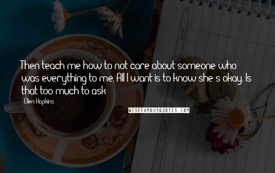 Ellen Hopkins Quotes: Then teach me how to not care about someone who was everything to me. All I want is to know she's okay. Is that too much to ask?