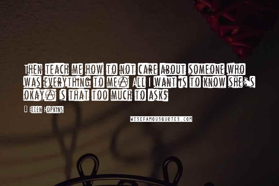 Ellen Hopkins Quotes: Then teach me how to not care about someone who was everything to me. All I want is to know she's okay. Is that too much to ask?