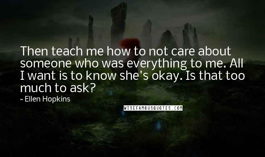 Ellen Hopkins Quotes: Then teach me how to not care about someone who was everything to me. All I want is to know she's okay. Is that too much to ask?