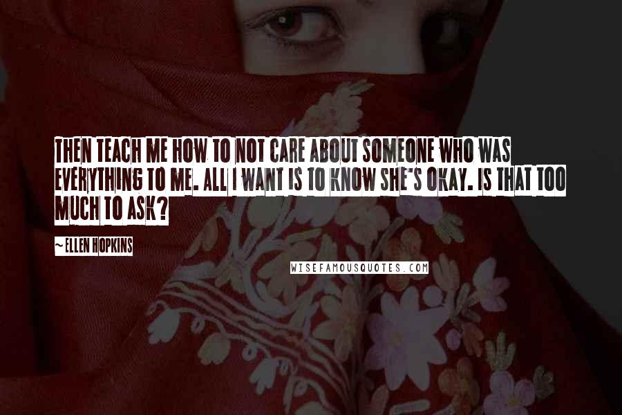 Ellen Hopkins Quotes: Then teach me how to not care about someone who was everything to me. All I want is to know she's okay. Is that too much to ask?