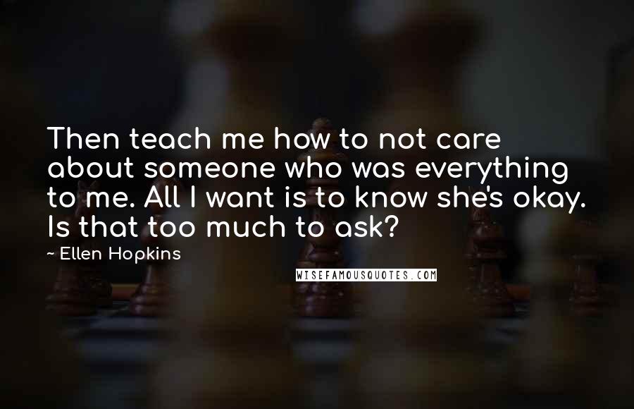 Ellen Hopkins Quotes: Then teach me how to not care about someone who was everything to me. All I want is to know she's okay. Is that too much to ask?