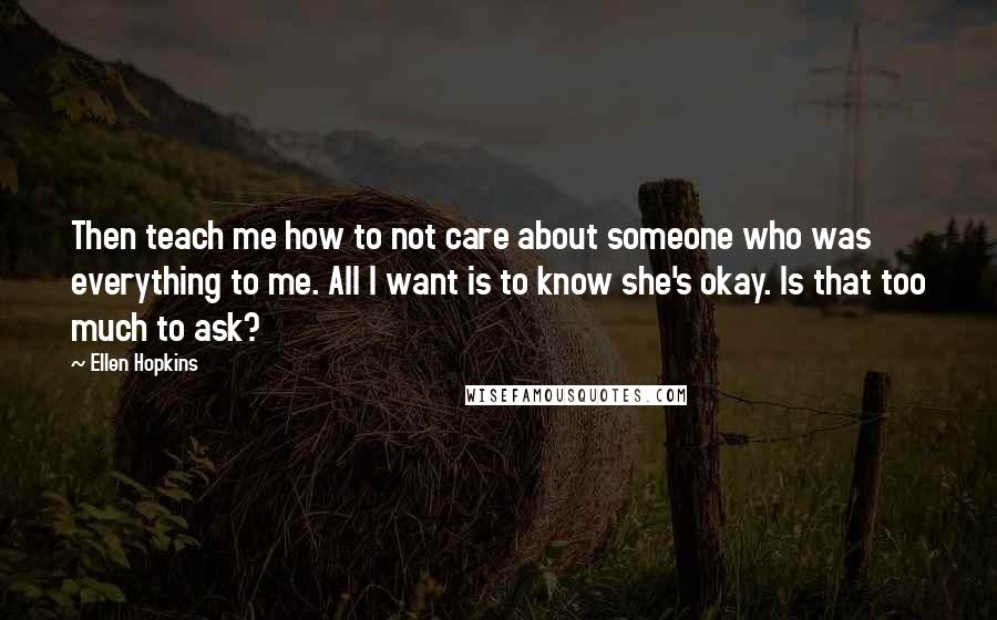 Ellen Hopkins Quotes: Then teach me how to not care about someone who was everything to me. All I want is to know she's okay. Is that too much to ask?