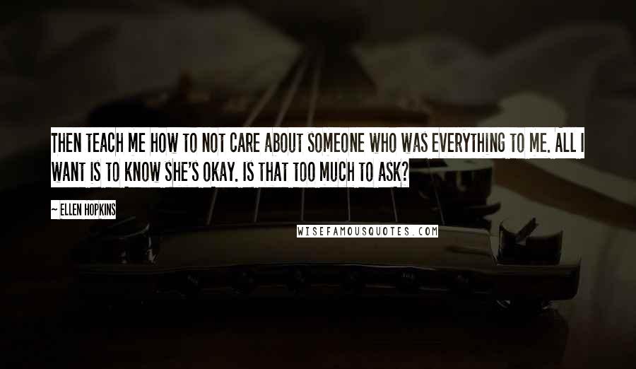 Ellen Hopkins Quotes: Then teach me how to not care about someone who was everything to me. All I want is to know she's okay. Is that too much to ask?