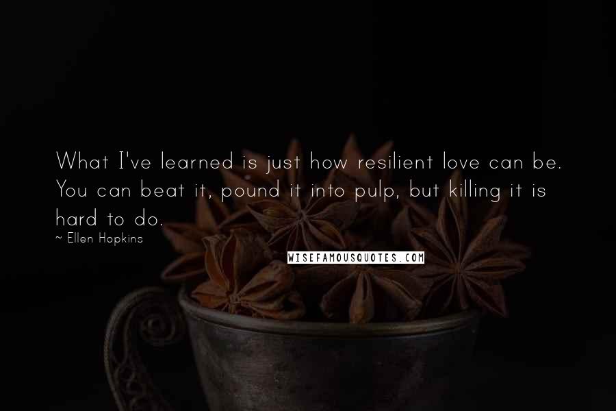 Ellen Hopkins Quotes: What I've learned is just how resilient love can be. You can beat it, pound it into pulp, but killing it is hard to do.